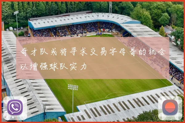 奇才队或将寻求交易字母哥的机会以增强球队实力