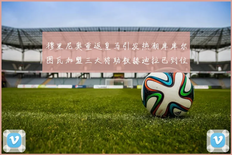 穆里尼奥重返皇马引发热潮库库尔图瓦加盟三大将助教赫迪拉已到位
