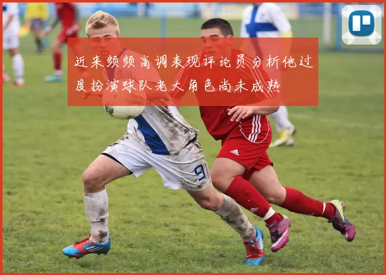 近来频频高调表现评论员分析他过度扮演球队老大角色尚未成熟