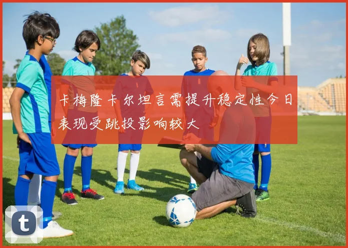 卡梅隆卡尔坦言需提升稳定性今日表现受跳投影响较大