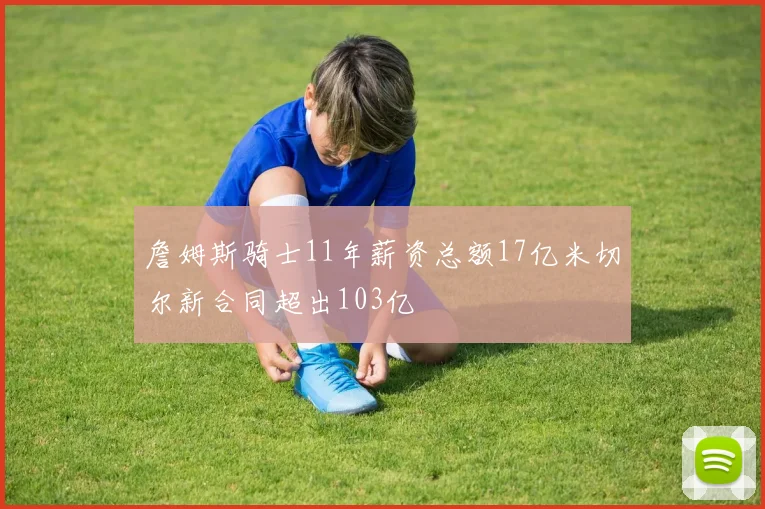 詹姆斯骑士11年薪资总额17亿米切尔新合同超出103亿