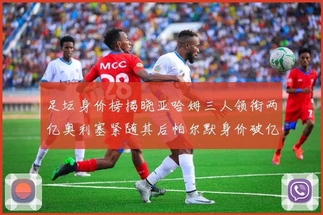 足坛身价榜揭晓亚哈姆三人领衔两亿奥利塞紧随其后帕尔默身价破亿