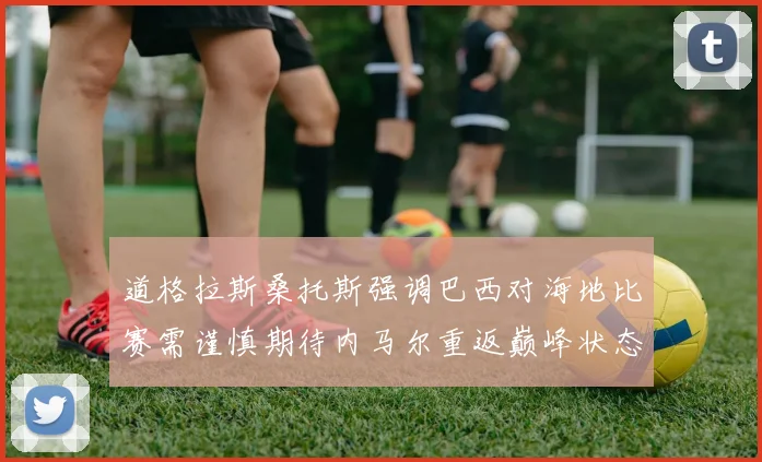 道格拉斯桑托斯强调巴西对海地比赛需谨慎期待内马尔重返巅峰状态