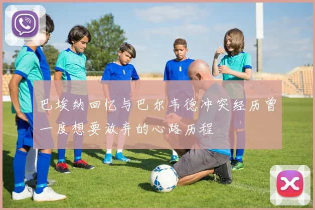 巴埃纳回忆与巴尔韦德冲突经历曾一度想要放弃的心路历程