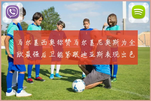 马尔基西奥称赞马尔基尼奥斯为全欧最强后卫能紧跟迪亚斯表现出色